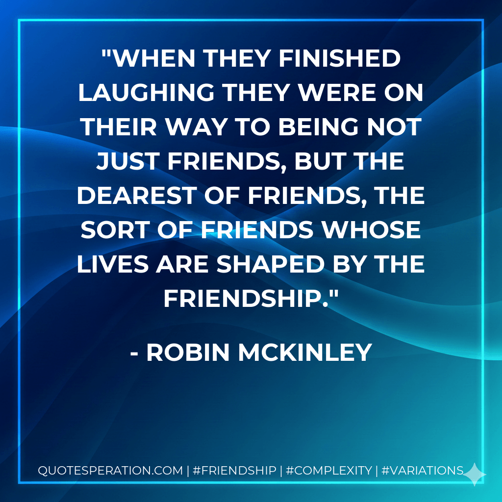 When they finished laughing they were on their way to being not just friends, but the dearest of friends, the sort of friends whose lives are shaped by the friendship. - Robin McKinley