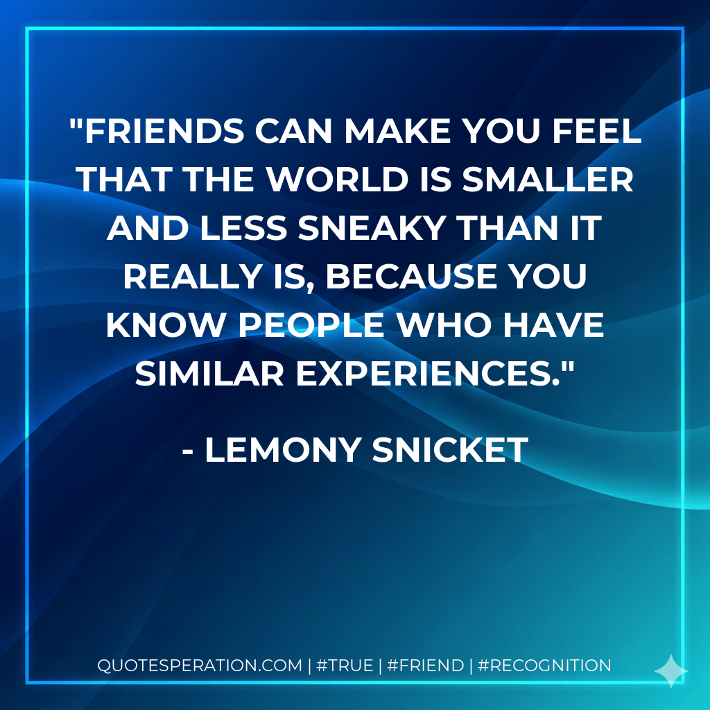 Friends can make you feel that the world is smaller and less sneaky than it really is, because you know people who have similar experiences. - Lemony Snicket