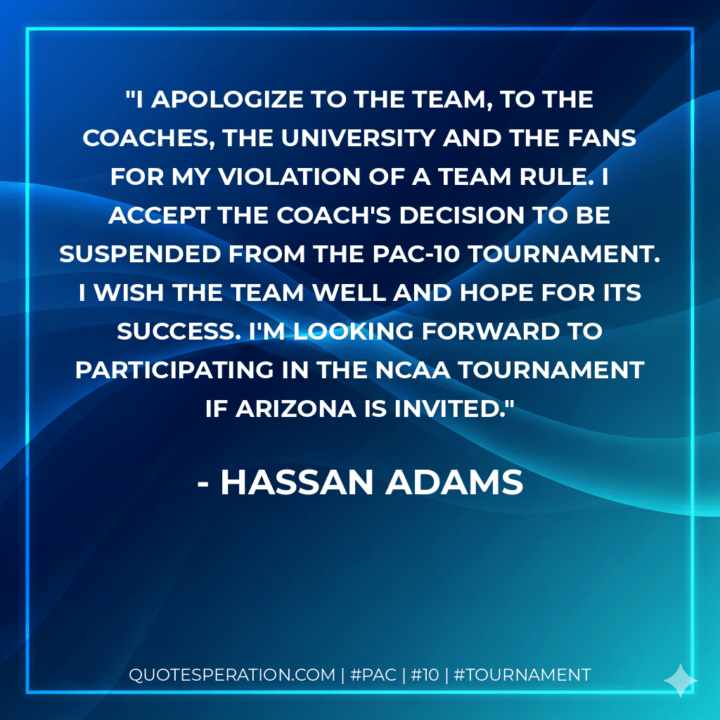I apologize to the team, to the coaches, the university and the fans for my violation of a team rule. I accept the coach's decision to be suspended from the Pac-10 Tournament. I wish the team well and hope for its success. I'm looking forward to participating in the NCAA Tournament if Arizona is invited. - Hassan Adams