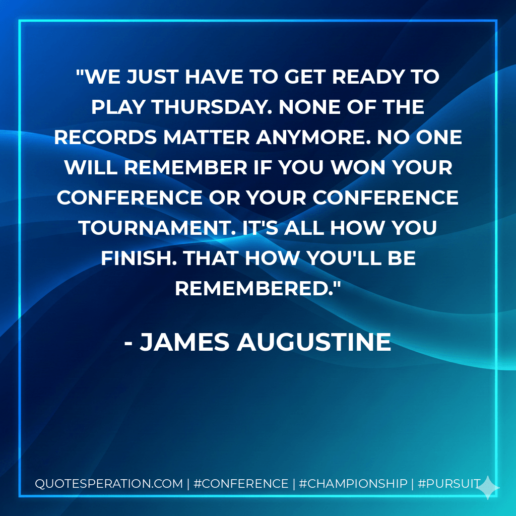 We just have to get ready to play Thursday. None of the records matter anymore. No one will remember if you won your conference or your conference tournament. It's all how you finish. That how you'll be remembered. - James Augustine