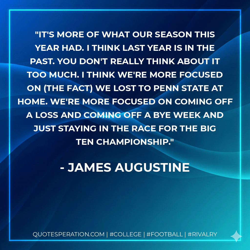 It's more of what our season this year had. I think last year is in the past. You don't really think about it too much. I think we're more focused on (The fact) we lost to Penn State at home. We're more focused on coming off a loss and coming off a bye week and just staying in the race for the Big Ten championship. - James Augustine