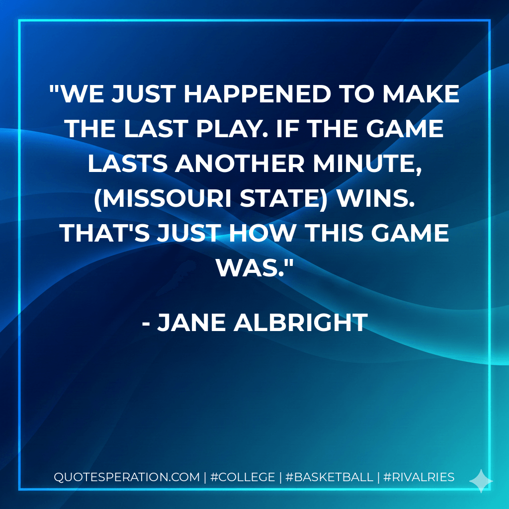 We just happened to make the last play. If the game lasts another minute, (Missouri State) wins. That's just how this game was. - Jane Albright