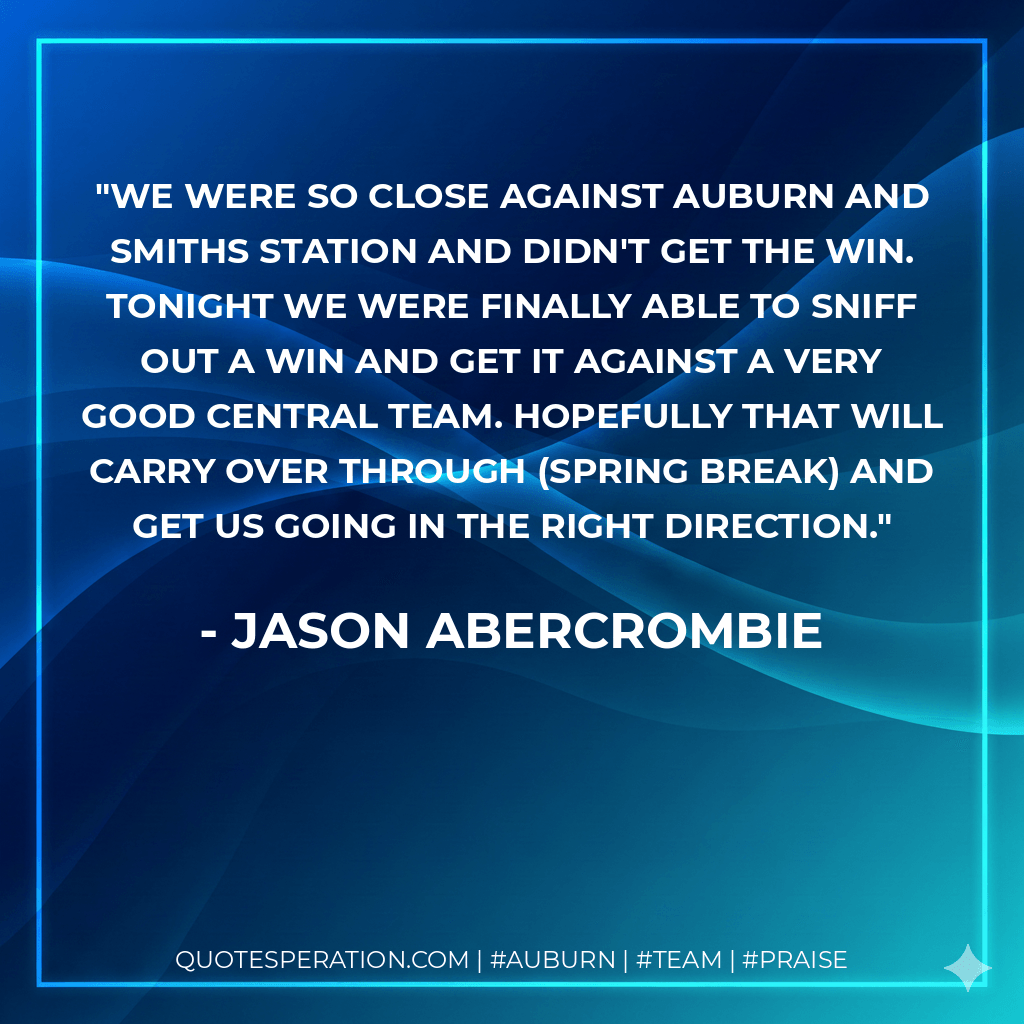 We were so close against Auburn and Smiths Station and didn't get the win. Tonight we were finally able to sniff out a win and get it against a very good Central team. Hopefully that will carry over through (spring break) and get us going in the right direction. - Jason Abercrombie