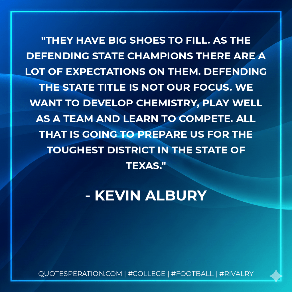 They have big shoes to fill. As the defending state champions there are a lot of expectations on them. Defending the state title is not our focus. We want to develop chemistry, play well as a team and learn to compete. All that is going to prepare us for the toughest district in the state of Texas. - Kevin Albury
