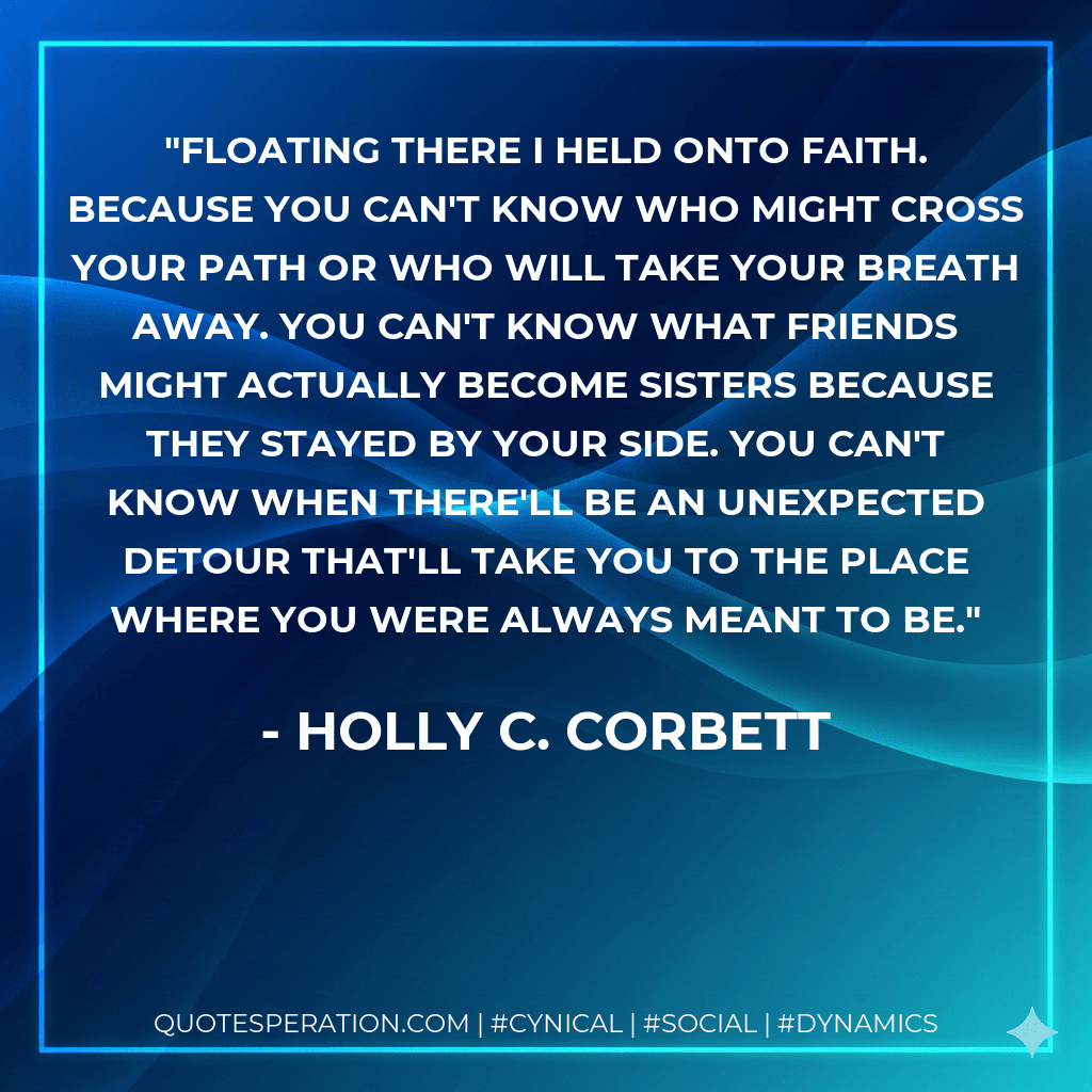 Floating there I held onto faith. Because you can't know who might cross your path or who will take your breath away. You can't know what friends might actually become sisters because they stayed by your side. You can't know when there'll be an unexpected detour that'll take you to the place where you were always meant to be.