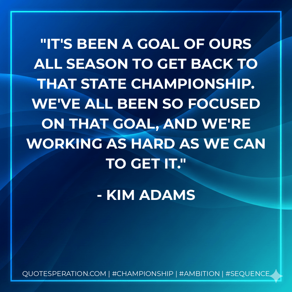 It's been a goal of ours all season to get back to that state championship. We've all been so focused on that goal, and we're working as hard as we can to get it. - Kim Adams