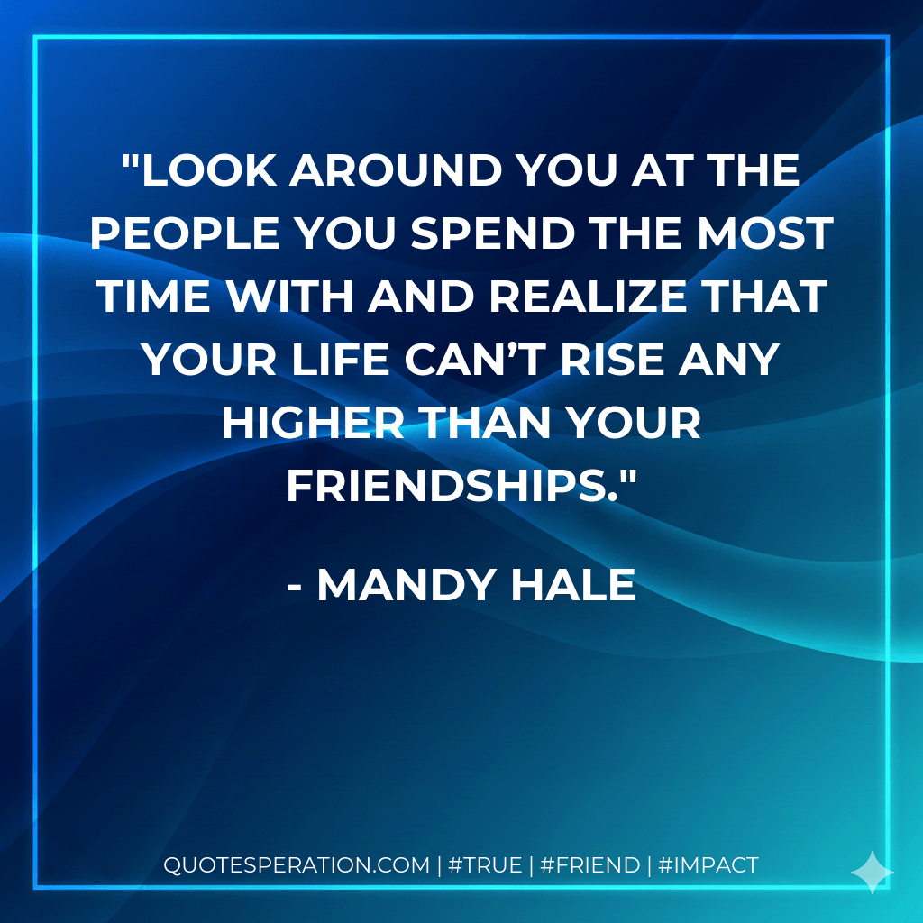 Look around you at the people you spend the most time with and realize that your life can’t rise any higher than your friendships. - Mandy Hale