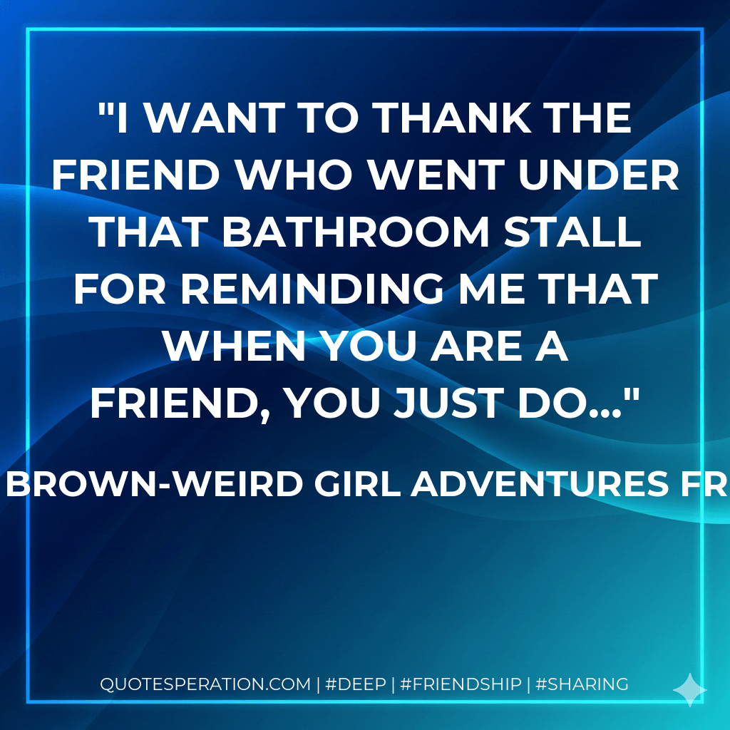 I want to thank the friend who went under that bathroom stall for reminding me that when you are a friend, you just do… - Shelley Brown-Weird Girl Adventures from A to Z