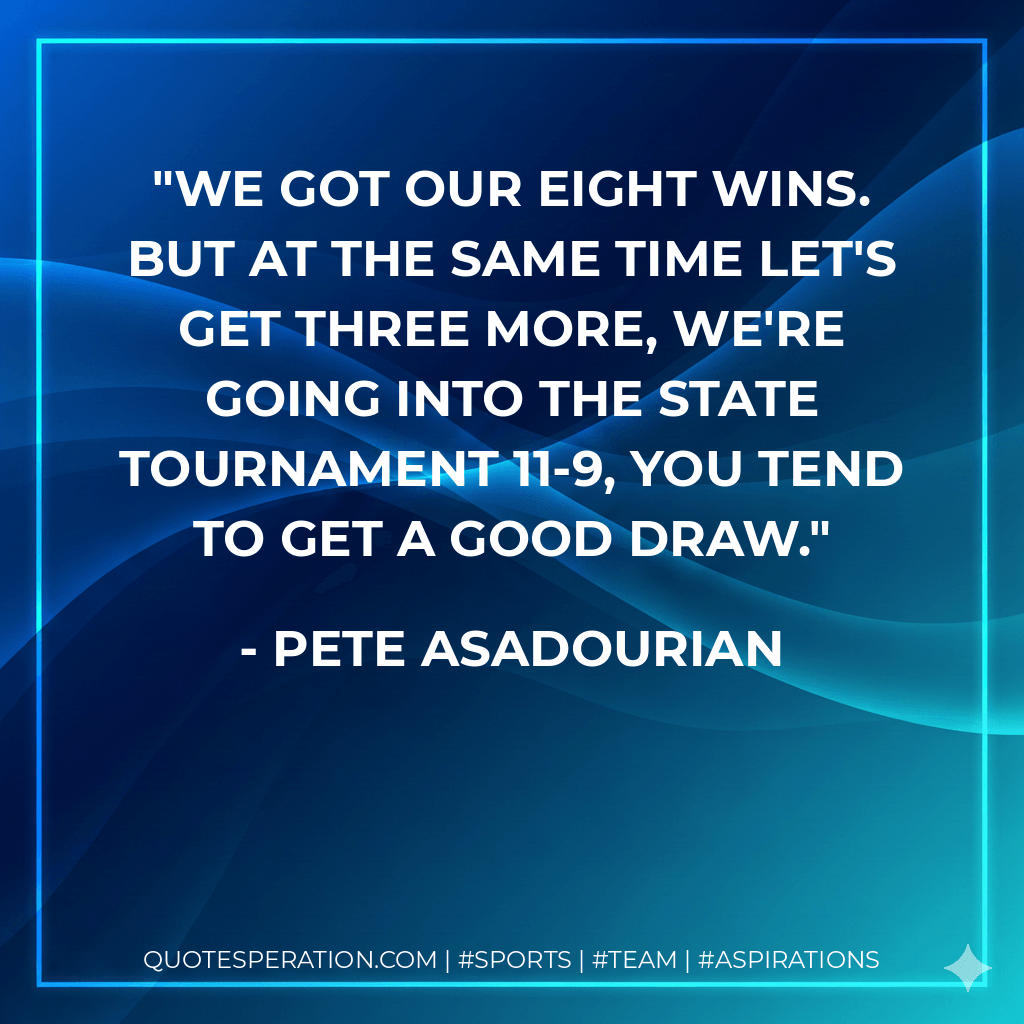 We got our eight wins. But at the same time let's get three more, we're going into the state tournament 11-9, you tend to get a good draw. - Pete Asadourian