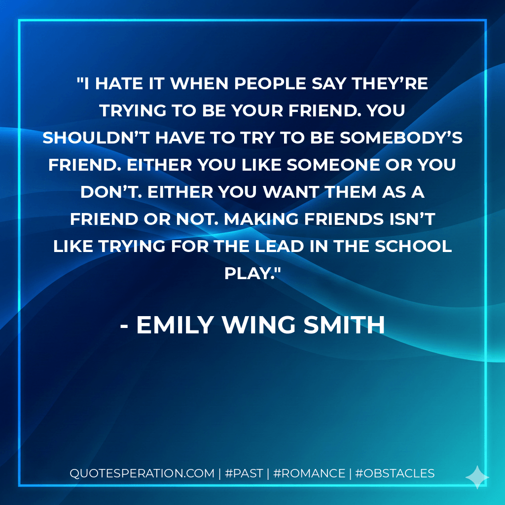 I hate it when people say they’re trying to be your friend. You shouldn’t have to try to be somebody’s friend. Either you like someone or you don’t. Either you want them as a friend or not. Making friends isn’t like trying for the lead in the school play. - Emily Wing Smith
