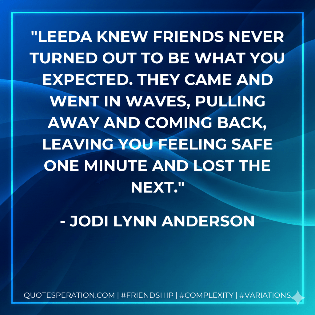 Leeda knew friends never turned out to be what you expected. They came and went in waves, pulling away and coming back, leaving you feeling safe one minute and lost the next. - Jodi Lynn Anderson
