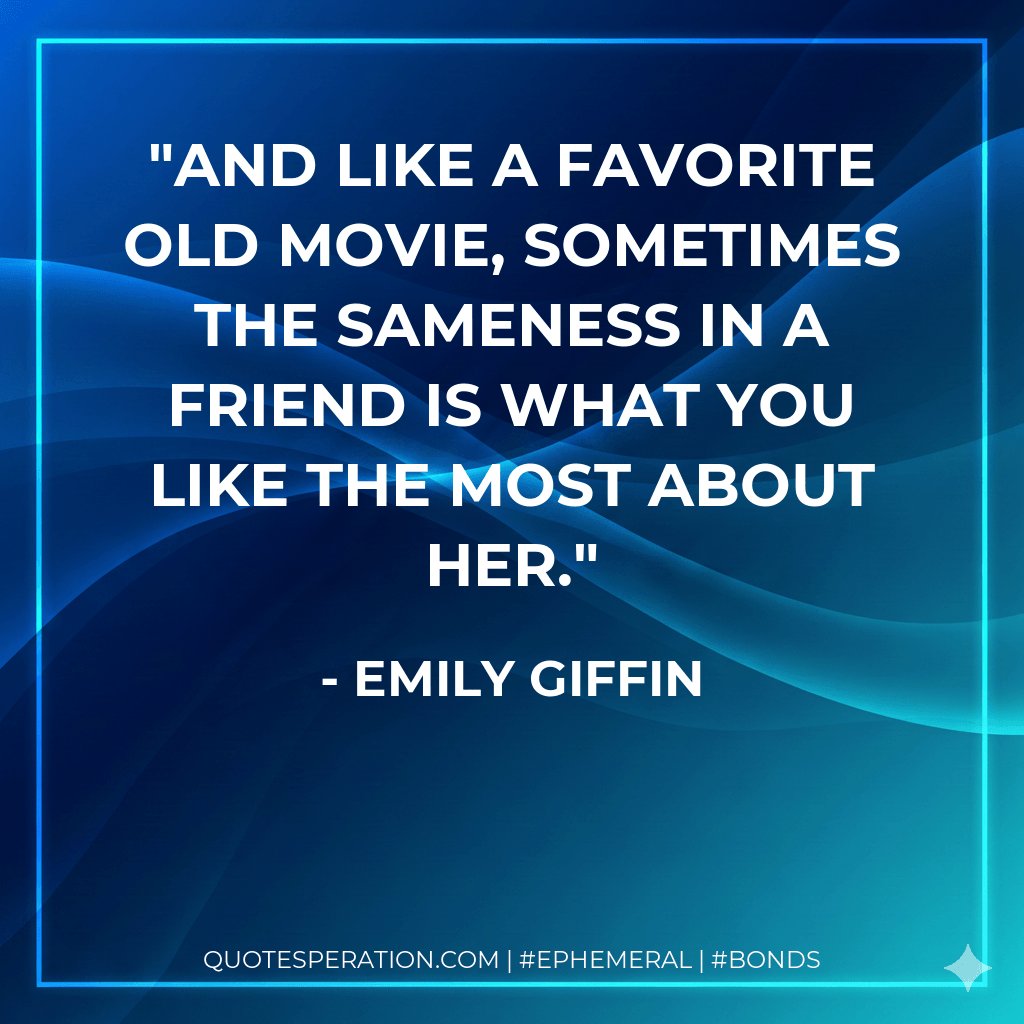 And like a favorite old movie, sometimes the sameness in a friend is what you like the most about her. - Emily Giffin