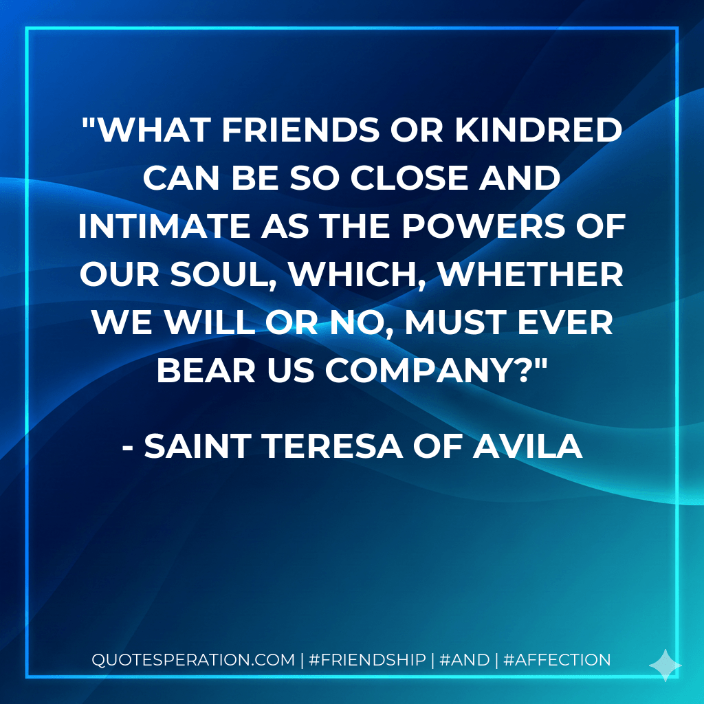 What friends or kindred can be so close and intimate as the powers of our soul, which, whether we will or no, must ever bear us company? - Saint Teresa of Avila