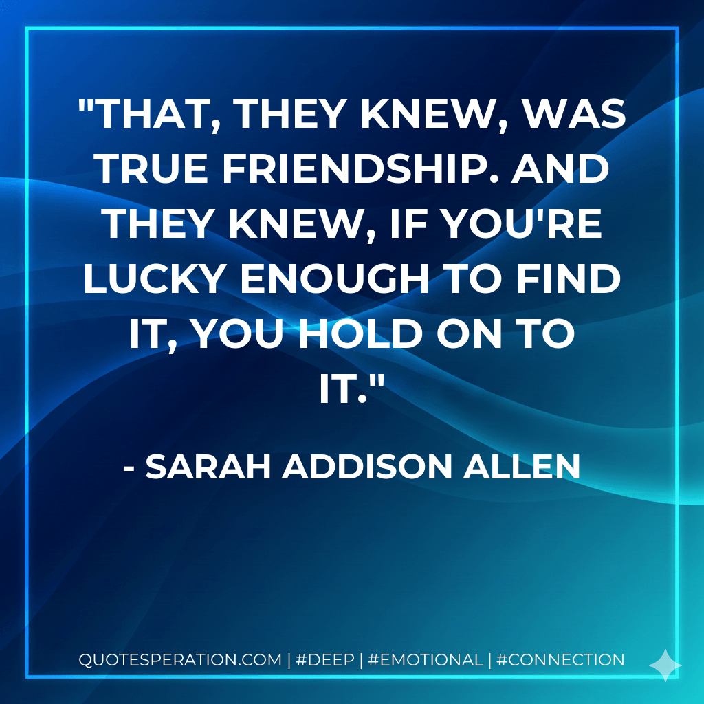 That, they knew, was true friendship. And they knew, if you're lucky enough to find it, you hold on to it. - Sarah Addison Allen