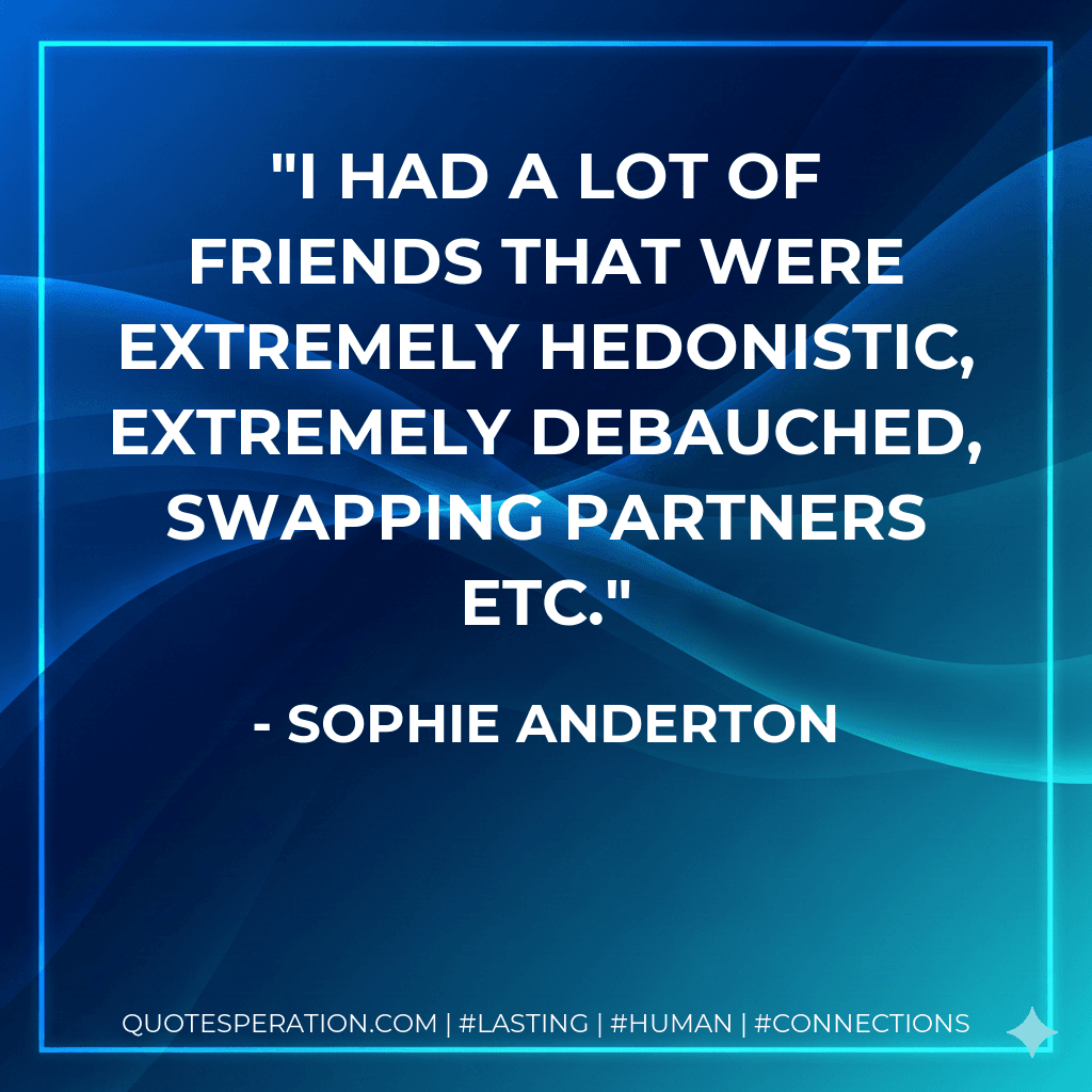 I had a lot of friends that were extremely hedonistic, extremely debauched, swapping partners etc.