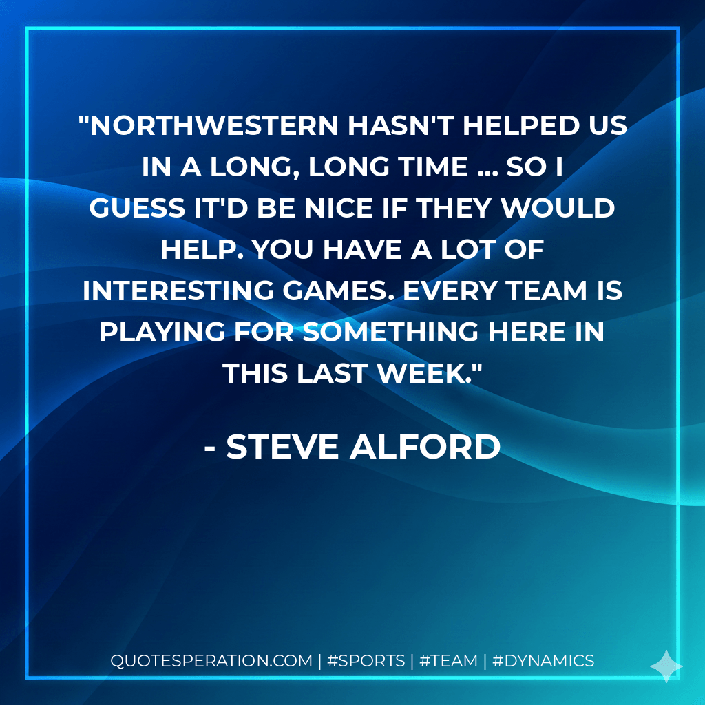 Northwestern hasn't helped us in a long, long time ... so I guess it'd be nice if they would help. You have a lot of interesting games. Every team is playing for something here in this last week. - Steve Alford