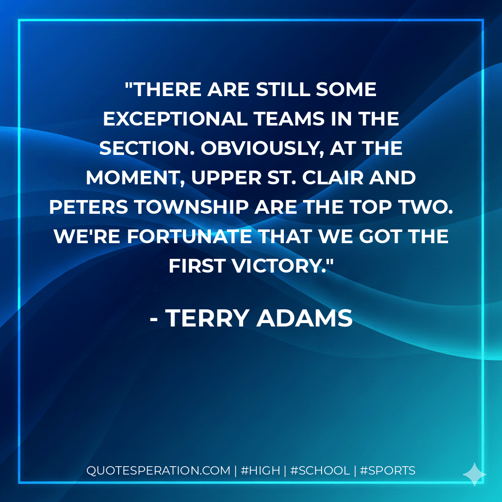 There are still some exceptional teams in the section. Obviously, at the moment, Upper St. Clair and Peters Township are the top two. We're fortunate that we got the first victory. - Terry Adams
