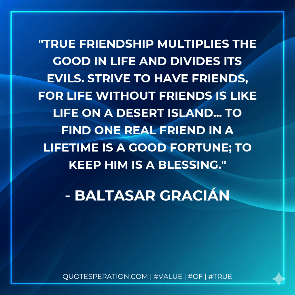 True friendship multiplies the good in life and divides its evils. Strive to have friends, for life without friends is like life on a desert island... To find one real friend in a lifetime is a good fortune; to keep him is a blessing. - Baltasar Gracián