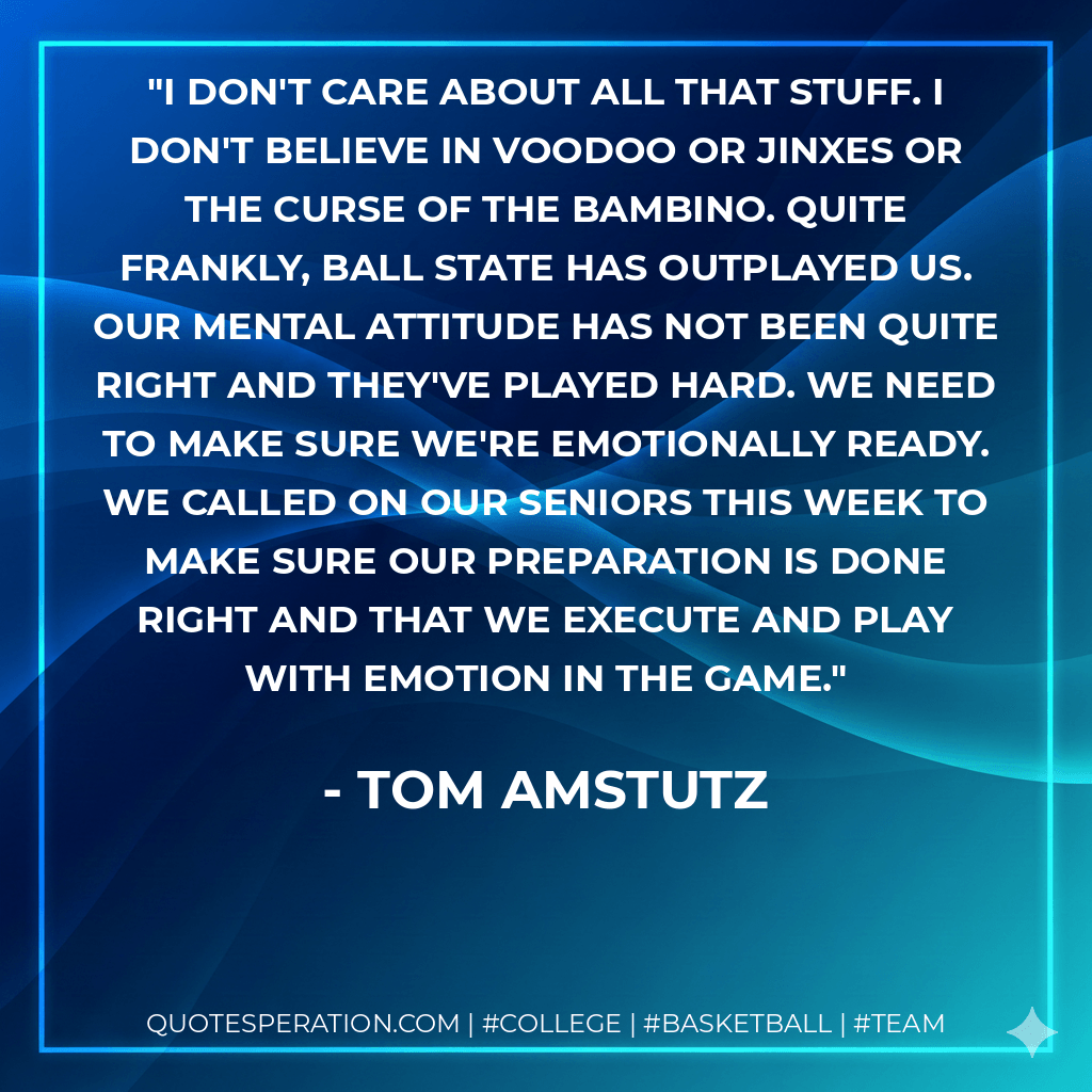 I don't care about all that stuff. I don't believe in voodoo or jinxes or the curse of the Bambino. Quite frankly, Ball State has outplayed us. Our mental attitude has not been quite right and they've played hard. We need to make sure we're emotionally ready. We called on our seniors this week to make sure our preparation is done right and that we execute and play with emotion in the game. - Tom Amstutz