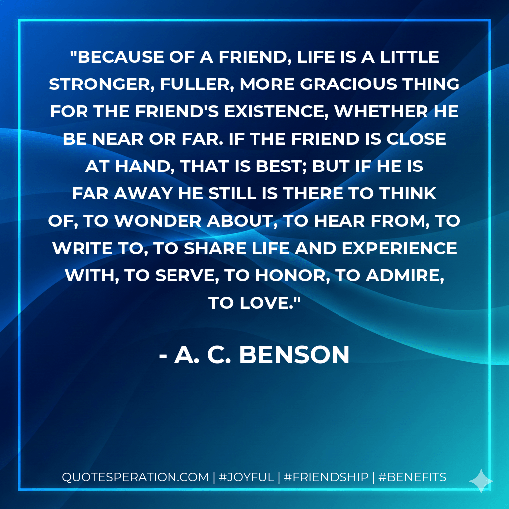 Because of a friend, life is a little stronger, fuller, more gracious thing for the friend's existence, whether he be near or far. If the friend is close at hand, that is best; but if he is far away he still is there to think of, to wonder about, to hear from, to write to, to share life and experience with, to serve, to honor, to admire, to love. - A. C. Benson