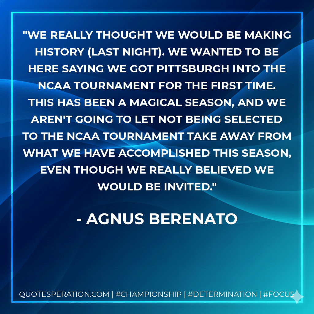 We really thought we would be making history (last night). We wanted to be here saying we got Pittsburgh into the NCAA Tournament for the first time. This has been a magical season, and we aren't going to let not being selected to the NCAA Tournament take away from what we have accomplished this season, even though we really believed we would be invited. - Agnus Berenato
