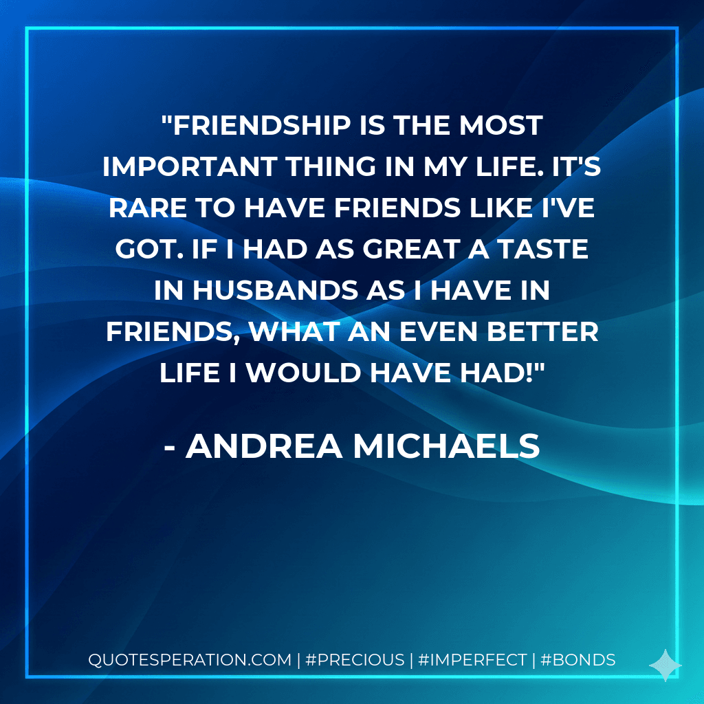 Friendship is the most important thing in my life. It's rare to have friends like I've got. If I had as great a taste in husbands as I have in friends, what an even better life I would have had!