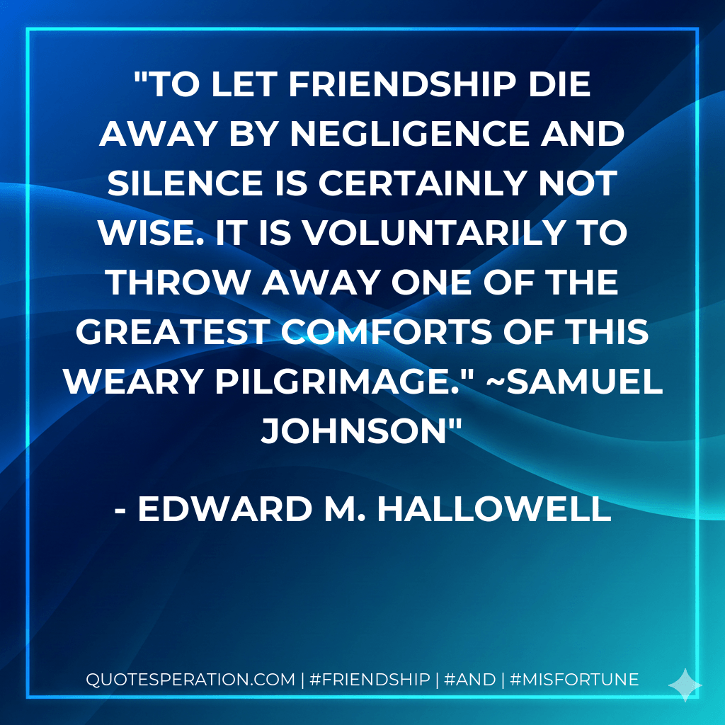 To let friendship die away by negligence and silence is certainly not wise. It is voluntarily to throw away one of the greatest comforts of this weary pilgrimage." ~Samuel Johnson - Edward M. Hallowell