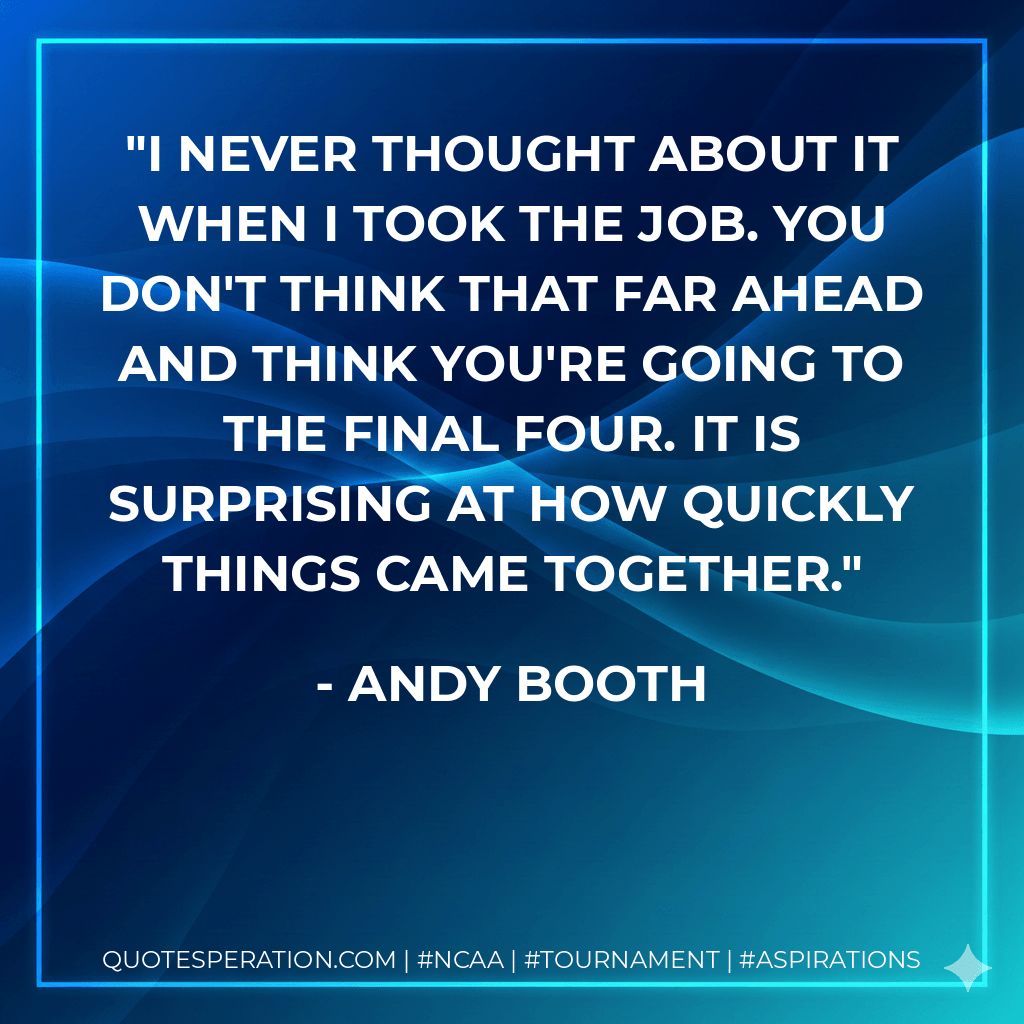 I never thought about it when I took the job. You don't think that far ahead and think you're going to the Final Four. It is surprising at how quickly things came together. - Andy Booth