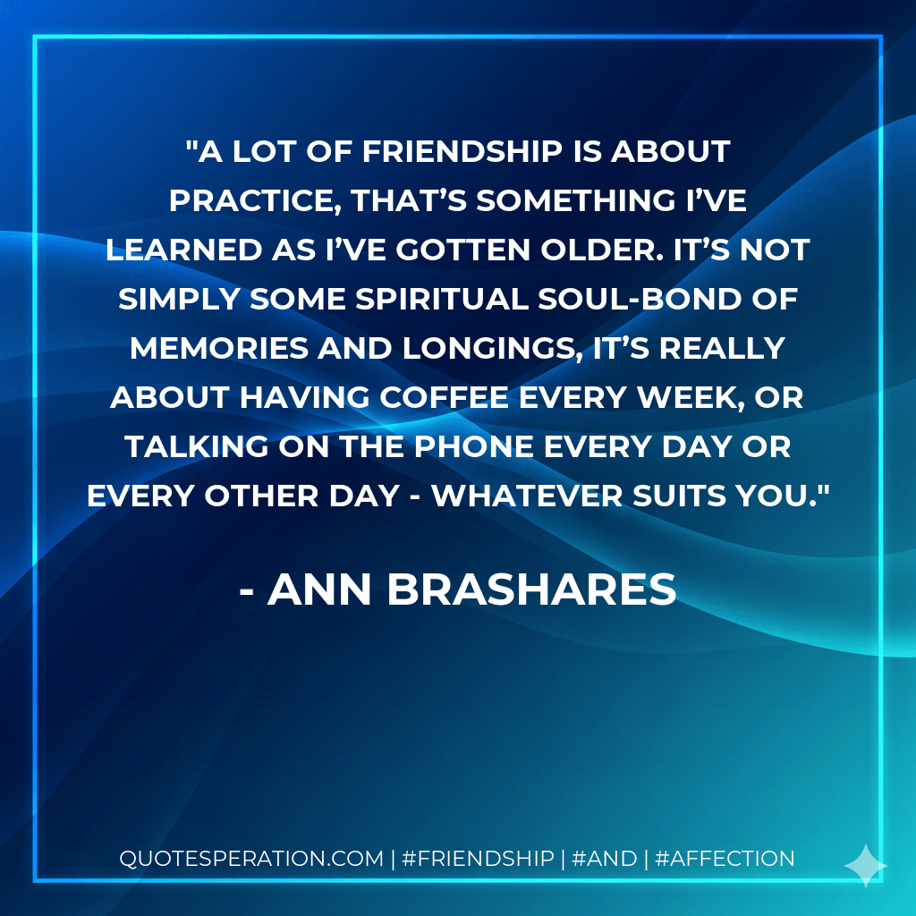 A lot of friendship is about practice, that’s something I’ve learned as I’ve gotten older. It’s not simply some spiritual soul-bond of memories and longings, it’s really about having coffee every week, or talking on the phone every day or every other day - whatever suits you. - Ann Brashares