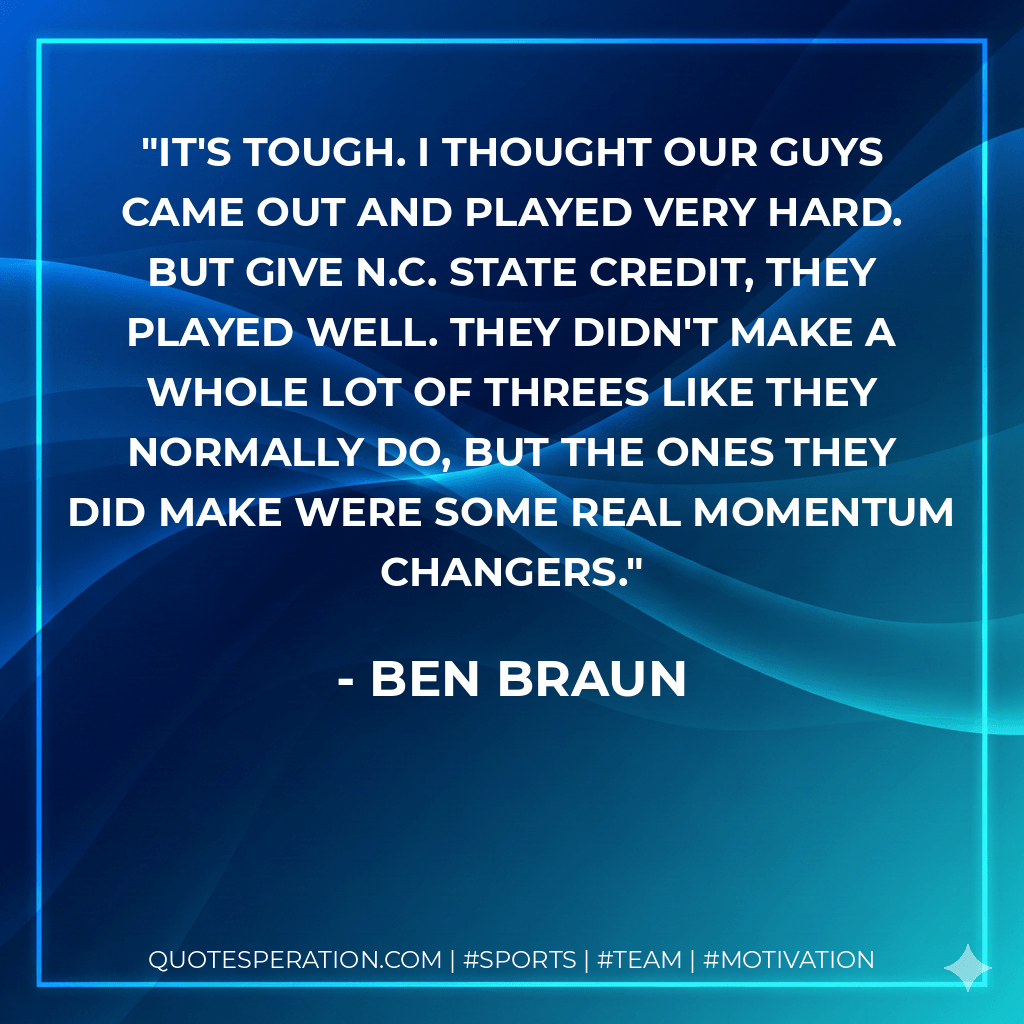 It's tough. I thought our guys came out and played very hard. But give N.C. State credit, they played well. They didn't make a whole lot of threes like they normally do, but the ones they did make were some real momentum changers. - Ben Braun