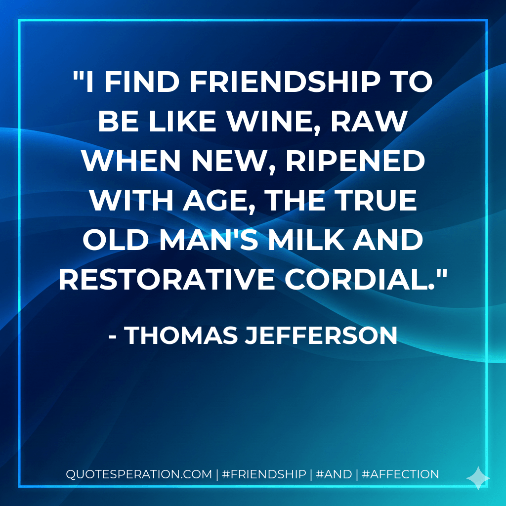 I find friendship to be like wine, raw when new, ripened with age, the true old man's milk and restorative cordial. - Thomas Jefferson