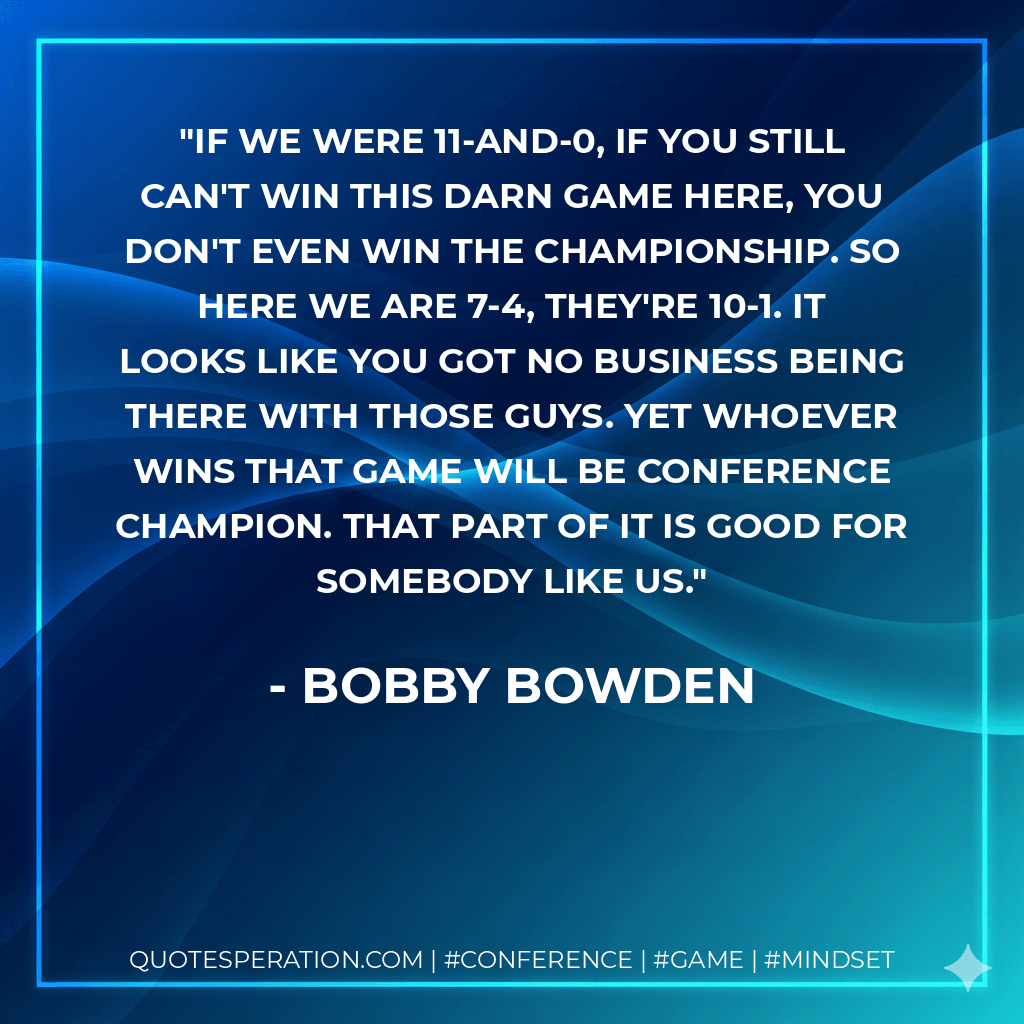 If we were 11-and-0, if you still can't win this darn game here, you don't even win the championship. So here we are 7-4, they're 10-1. It looks like you got no business being there with those guys. Yet whoever wins that game will be conference champion. That part of it is good for somebody like us. - Bobby Bowden