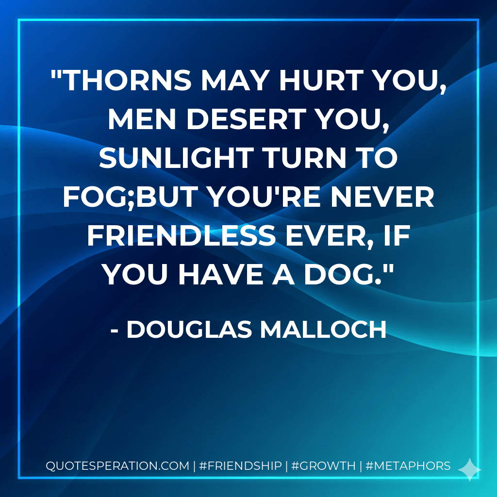 Thorns may hurt you, men desert you, sunlight turn to fog;but you're never friendless ever, if you have a dog. - Douglas Malloch
