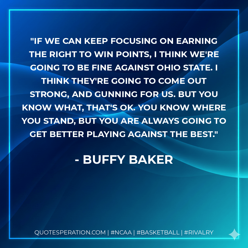 If we can keep focusing on earning the right to win points, I think we're going to be fine against Ohio State. I think they're going to come out strong, and gunning for us. But you know what, that's OK. You know where you stand, but you are always going to get better playing against the best. - Buffy Baker