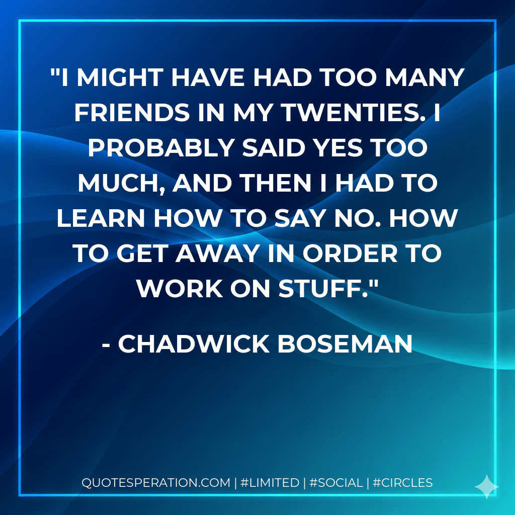 I might have had too many friends in my twenties. I probably said yes too much, and then I had to learn how to say no. How to get away in order to work on stuff. - Chadwick Boseman