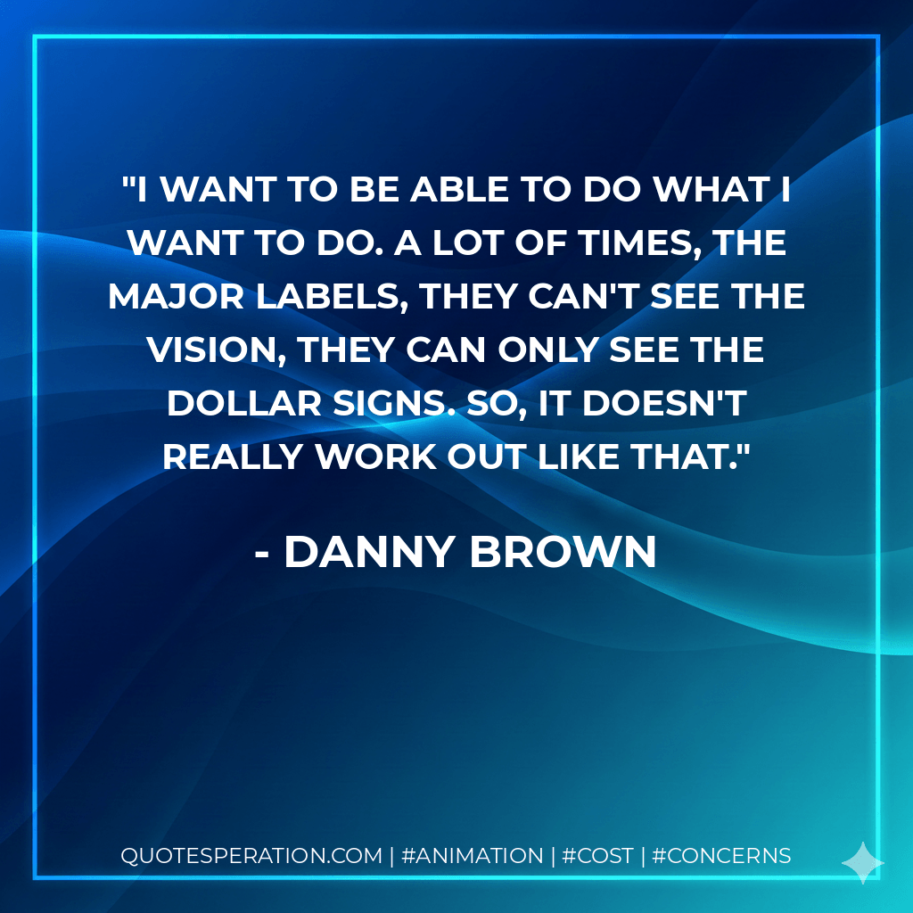 I want to be able to do what I want to do. A lot of times, the major labels, they can't see the vision, they can only see the dollar signs. So, it doesn't really work out like that. - Danny Brown