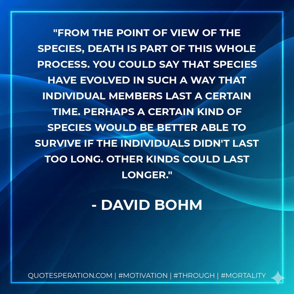 From the point of view of the species, death is part of this whole process. You could say that species have evolved in such a way that individual members last a certain time. Perhaps a certain kind of species would be better able to survive if the individuals didn't last too long. Other kinds could last longer. - David Bohm