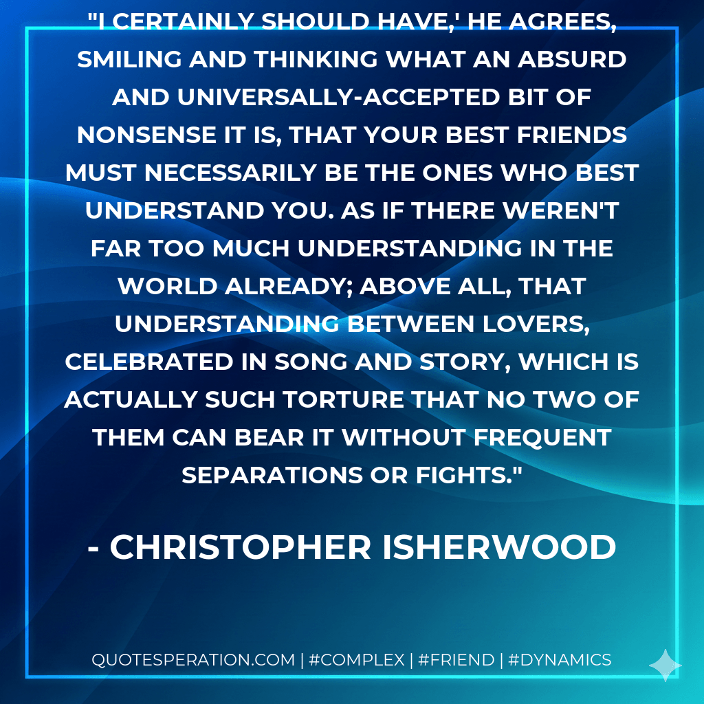 I certainly should have,' he agrees, smiling and thinking what an absurd and universally-accepted bit of nonsense it is, that your best friends must necessarily be the ones who best understand you. As if there weren't far too much understanding in the world already; above all, that understanding between lovers, celebrated in song and story, which is actually such torture that no two of them can bear it without frequent separations or fights. - Christopher Isherwood