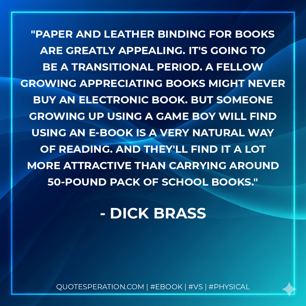 Paper and leather binding for books are greatly appealing. It's going to be a transitional period. A fellow growing appreciating books might never buy an electronic book. But someone growing up using a game boy will find using an e-book is a very natural way of reading. And they'll find it a lot more attractive than carrying around 50-pound pack of school books. - Dick Brass