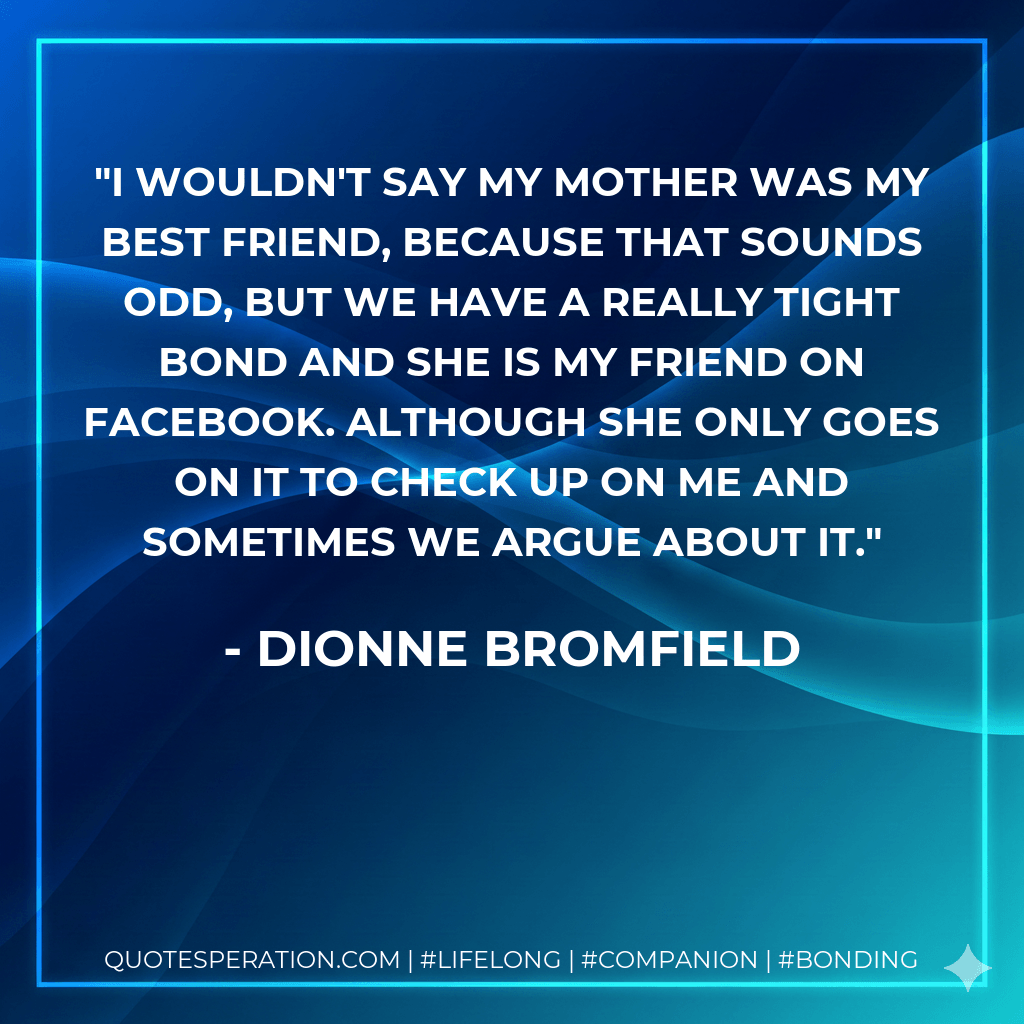 I wouldn't say my mother was my best friend, because that sounds odd, but we have a really tight bond and she is my friend on Facebook. Although she only goes on it to check up on me and sometimes we argue about it. - Dionne Bromfield