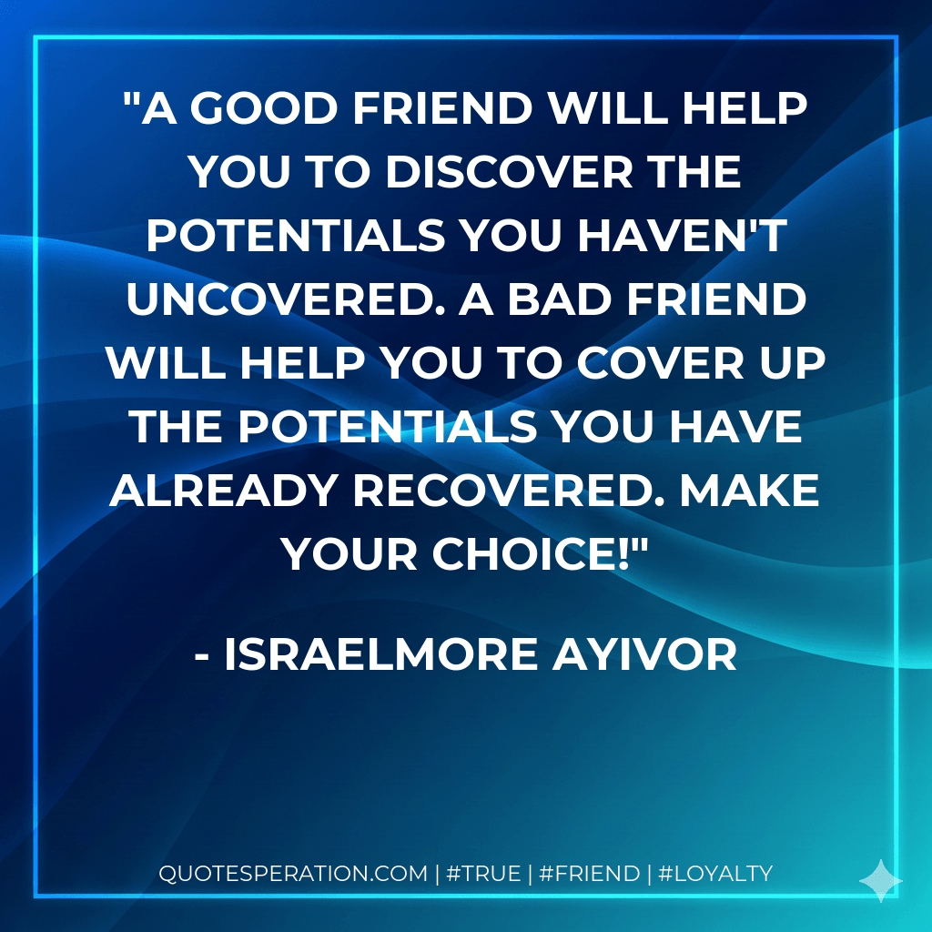 A good friend will help you to discover the potentials you haven't uncovered. A bad friend will help you to cover up the potentials you have already recovered. Make your choice! - Israelmore Ayivor