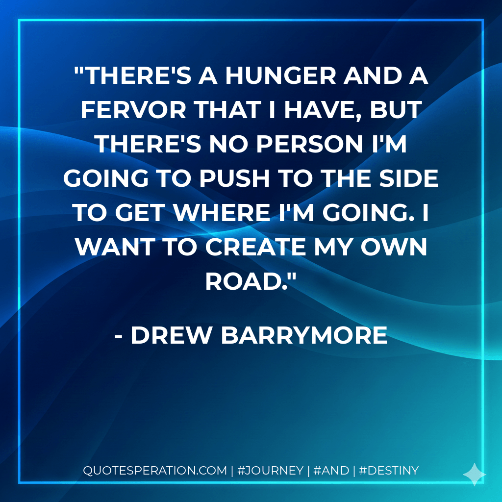 There's a hunger and a fervor that I have, but there's no person I'm going to push to the side to get where I'm going. I want to create my own road. - Drew Barrymore