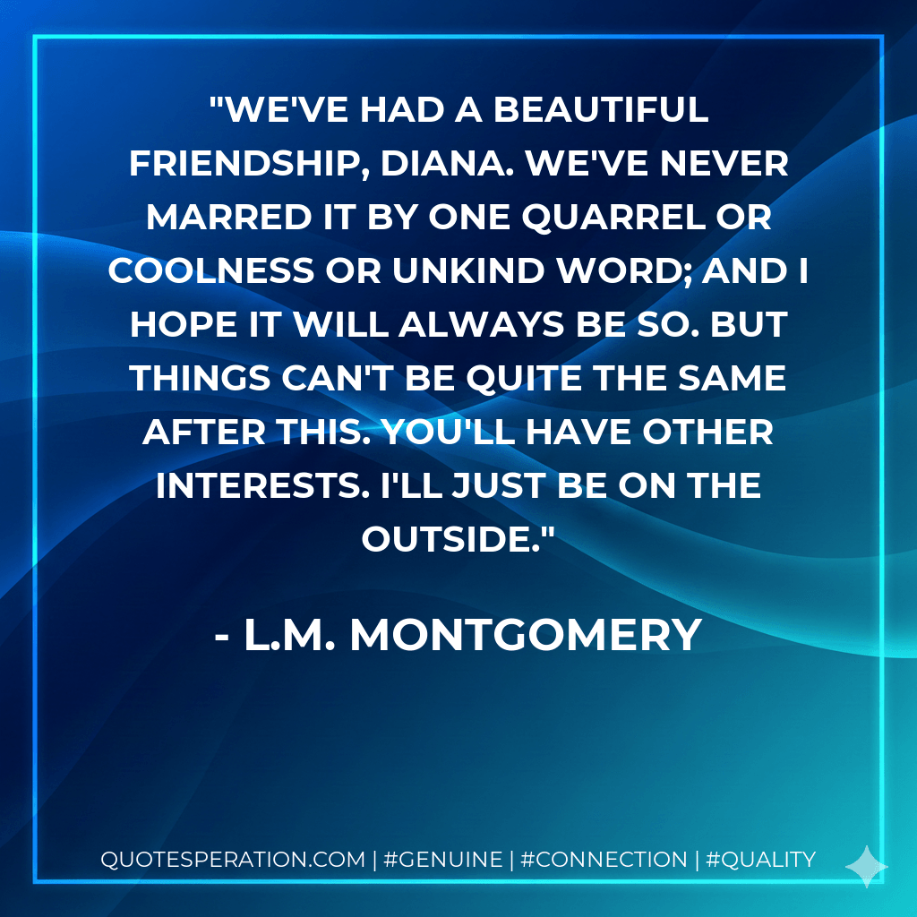 We've had a beautiful friendship, Diana. We've never marred it by one quarrel or coolness or unkind word; and I hope it will always be so. But things can't be quite the same after this. You'll have other interests. I'll just be on the outside. - L.M. Montgomery