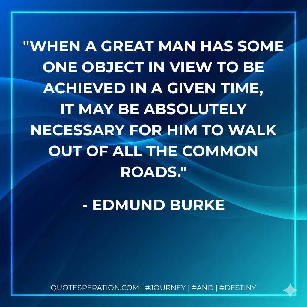 When a great man has some one object in view to be achieved in a given time, it may be absolutely necessary for him to walk out of all the common roads. - Edmund Burke