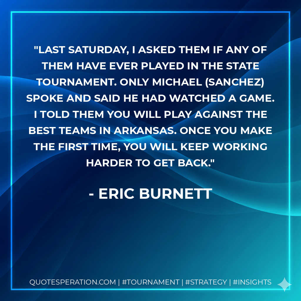 Last Saturday, I asked them if any of them have ever played in the state tournament. Only Michael (Sanchez) spoke and said he had watched a game. I told them you will play against the best teams in Arkansas. Once you make the first time, you will keep working harder to get back. - Eric Burnett