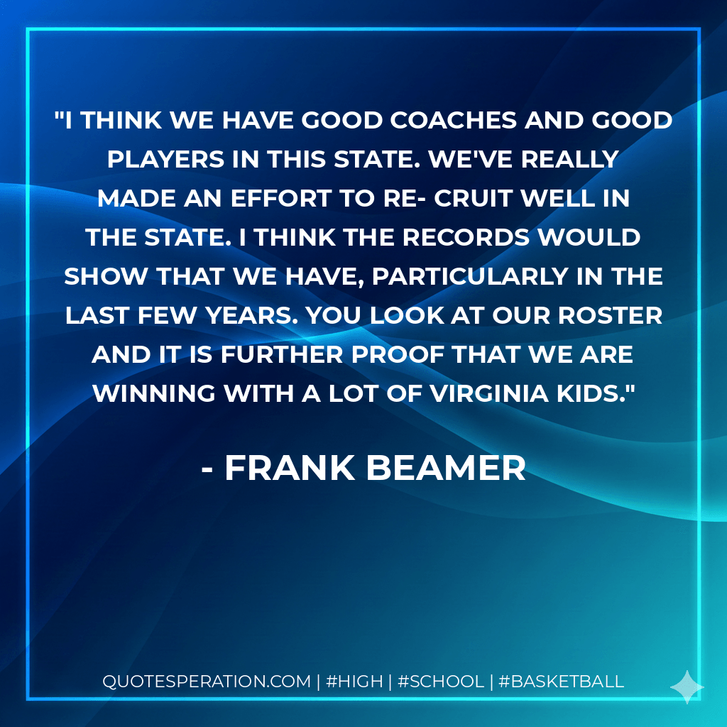 I think we have good coaches and good players in this state. We've really made an effort to re- cruit well in the state. I think the records would show that we have, particularly in the last few years. You look at our roster and it is further proof that we are winning with a lot of Virginia kids. - Frank Beamer