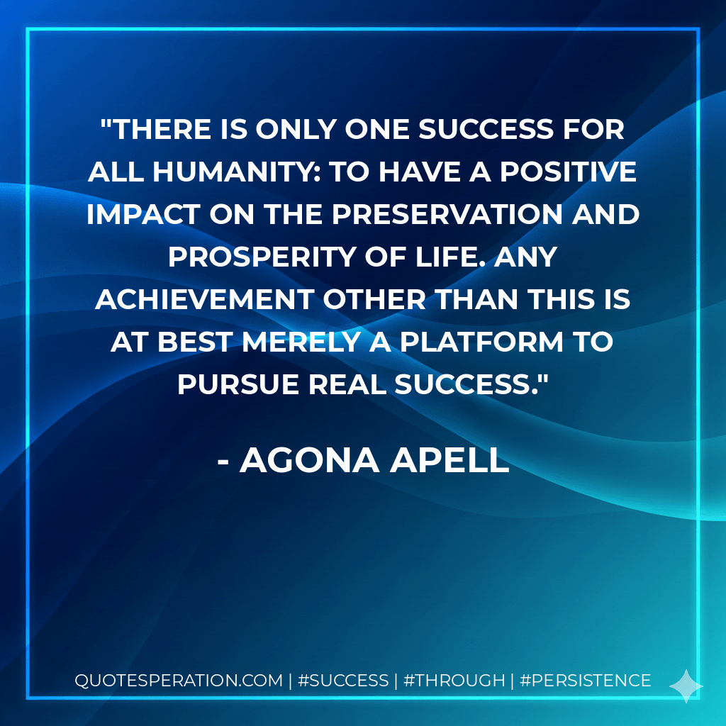 There is only one success for all humanity: to have a positive impact on the preservation and prosperity of life. Any achievement other than this is at best merely a platform to pursue real success. - Agona Apell