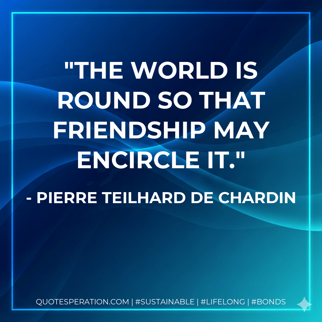 The world is round so that friendship may encircle it. - Pierre Teilhard de Chardin