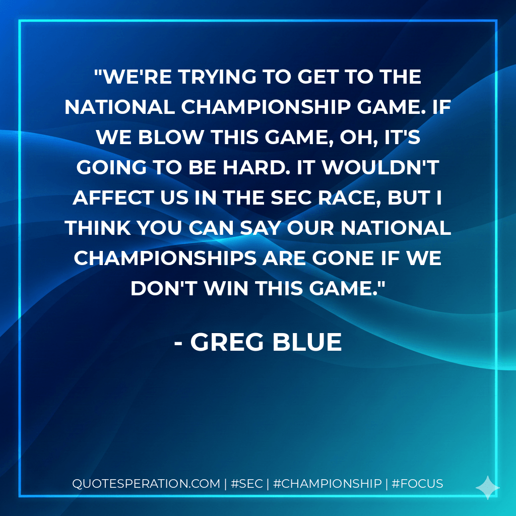 We're trying to get to the national championship game. If we blow this game, oh, it's going to be hard. It wouldn't affect us in the SEC race, but I think you can say our national championships are gone if we don't win this game. - Greg Blue