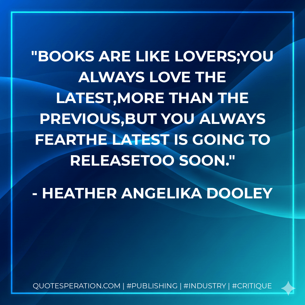 Books are like lovers;you always love the latest,more than the previous,but you always fearthe latest is going to releasetoo soon. - Heather Angelika Dooley